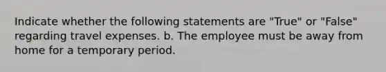 Indicate whether the following statements are "True" or "False" regarding travel expenses. b. The employee must be away from home for a temporary period.