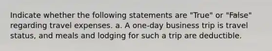 Indicate whether the following statements are "True" or "False" regarding travel expenses. a. A one-day business trip is travel status, and meals and lodging for such a trip are deductible.