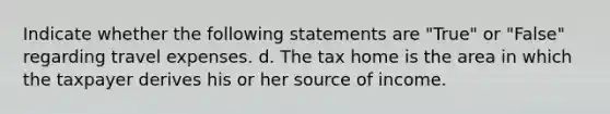 Indicate whether the following statements are "True" or "False" regarding travel expenses. d. The tax home is the area in which the taxpayer derives his or her source of income.