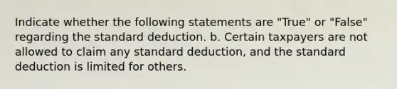 Indicate whether the following statements are "True" or "False" regarding the standard deduction. b. Certain taxpayers are not allowed to claim any standard deduction, and the standard deduction is limited for others.