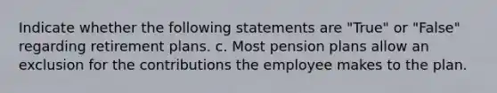 Indicate whether the following statements are "True" or "False" regarding retirement plans. c. Most pension plans allow an exclusion for the contributions the employee makes to the plan.