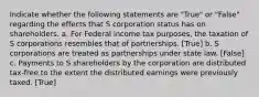 Indicate whether the following statements are "True" or "False" regarding the effects that S corporation status has on shareholders. a. For Federal income tax purposes, the taxation of S corporations resembles that of partnerships. [True] b. S corporations are treated as partnerships under state law. [False] c. Payments to S shareholders by the corporation are distributed tax-free to the extent the distributed earnings were previously taxed. [True]