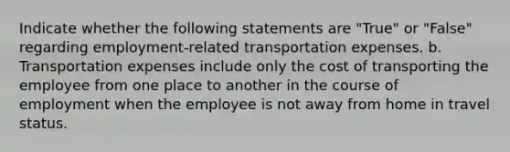 Indicate whether the following statements are "True" or "False" regarding employment-related transportation expenses. b. Transportation expenses include only the cost of transporting the employee from one place to another in the course of employment when the employee is not away from home in travel status.