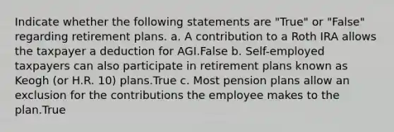 Indicate whether the following statements are "True" or "False" regarding retirement plans. a. A contribution to a Roth IRA allows the taxpayer a deduction for AGI.False b. Self-employed taxpayers can also participate in retirement plans known as Keogh (or H.R. 10) plans.True c. Most pension plans allow an exclusion for the contributions the employee makes to the plan.True