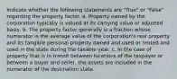 Indicate whether the following statements are "True" or "False" regarding the property factor. a. Property owned by the corporation typically is valued at its carrying value or adjusted basis. b. The property factor generally is a fraction whose numerator is the average value of the corporation's real property and its tangible personal property owned and used or rented and used in the state during the taxable year. c. In the case of property that is in transit between locations of the taxpayer or between a buyer and seller, the assets are included in the numerator of the destination state.