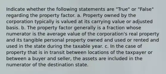 Indicate whether the following statements are "True" or "False" regarding the property factor. a. Property owned by the corporation typically is valued at its carrying value or adjusted basis. b. The property factor generally is a fraction whose numerator is the average value of the corporation's real property and its tangible personal property owned and used or rented and used in the state during the taxable year. c. In the case of property that is in transit between locations of the taxpayer or between a buyer and seller, the assets are included in the numerator of the destination state.