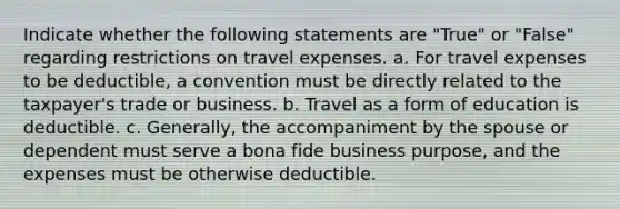 Indicate whether the following statements are "True" or "False" regarding restrictions on travel expenses. a. For travel expenses to be deductible, a convention must be directly related to the taxpayer's trade or business. b. Travel as a form of education is deductible. c. Generally, the accompaniment by the spouse or dependent must serve a bona fide business purpose, and the expenses must be otherwise deductible.