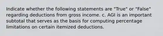 Indicate whether the following statements are "True" or "False" regarding deductions from gross income. c. AGI is an important subtotal that serves as the basis for computing percentage limitations on certain itemized deductions.