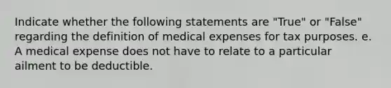 Indicate whether the following statements are "True" or "False" regarding the definition of medical expenses for tax purposes. e. A medical expense does not have to relate to a particular ailment to be deductible.