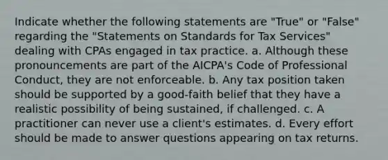 Indicate whether the following statements are "True" or "False" regarding the "Statements on Standards for Tax Services" dealing with CPAs engaged in tax practice. a. Although these pronouncements are part of the AICPA's Code of Professional Conduct, they are not enforceable. b. Any tax position taken should be supported by a good-faith belief that they have a realistic possibility of being sustained, if challenged. c. A practitioner can never use a client's estimates. d. Every effort should be made to answer questions appearing on tax returns.