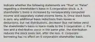 Indicate whether the following statements are "True" or "False" regarding a shareholder's basis in S corporation stock. a. A shareholder's basis is increased by nonseparately computed income and separately stated income items. b. Once stock basis is zero, any additional basis reductions from losses or deductions, but not distributions, decrease (but not below zero) the shareholder's basis in loans made to the S corporation. c. If a loss and a distribution occur in the same year, the distribution reduces the stock basis last, after the loss. d. Corporate borrowing has no effect on S corporation shareholder basis.