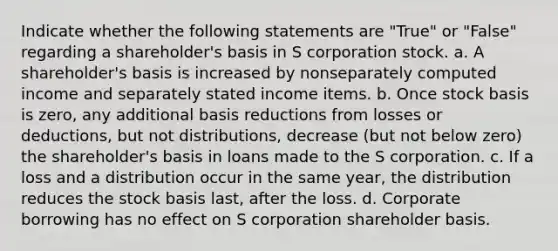 Indicate whether the following statements are "True" or "False" regarding a shareholder's basis in S corporation stock. a. A shareholder's basis is increased by nonseparately computed income and separately stated income items. b. Once stock basis is zero, any additional basis reductions from losses or deductions, but not distributions, decrease (but not below zero) the shareholder's basis in loans made to the S corporation. c. If a loss and a distribution occur in the same year, the distribution reduces the stock basis last, after the loss. d. Corporate borrowing has no effect on S corporation shareholder basis.