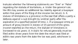 Indicate whether the following statements are "True" or "False" regarding the statute of limitations. a. Under the general rule, the IRS may assess an additional tax liability against a taxpayer within five years of the filing of the income tax return. b. A statute of limitations is a provision in the law that offers a party a defense against a suit brought by another party after the expiration of a specified period of time. c. If a taxpayer omits an amount of gross income in excess of 25 percent of the gross income reported on the return, the statute of limitations is increased to six years. d. A claim for refund generally must be filed within three years from the date the return was filed or within two years from the date the tax was paid, whichever is later.