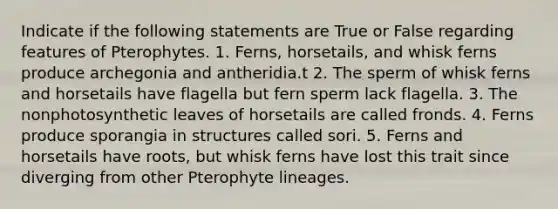 Indicate if the following statements are True or False regarding features of Pterophytes. 1. Ferns, horsetails, and whisk ferns produce archegonia and antheridia.t 2. The sperm of whisk ferns and horsetails have flagella but fern sperm lack flagella. 3. The nonphotosynthetic leaves of horsetails are called fronds. 4. Ferns produce sporangia in structures called sori. 5. Ferns and horsetails have roots, but whisk ferns have lost this trait since diverging from other Pterophyte lineages.