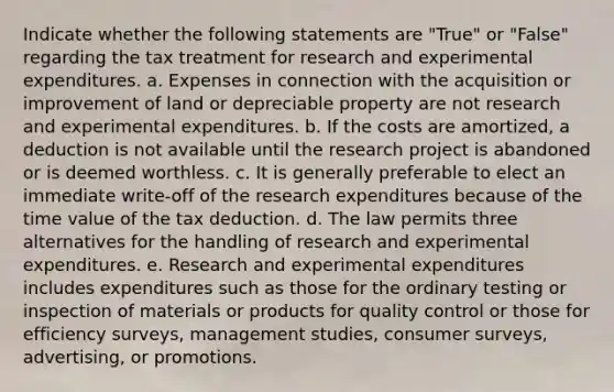 Indicate whether the following statements are "True" or "False" regarding the tax treatment for research and experimental expenditures. a. Expenses in connection with the acquisition or improvement of land or depreciable property are not research and experimental expenditures. b. If the costs are amortized, a deduction is not available until the research project is abandoned or is deemed worthless. c. It is generally preferable to elect an immediate write-off of the research expenditures because of the time value of the tax deduction. d. The law permits three alternatives for the handling of research and experimental expenditures. e. Research and experimental expenditures includes expenditures such as those for the ordinary testing or inspection of materials or products for quality control or those for efficiency surveys, management studies, consumer surveys, advertising, or promotions.