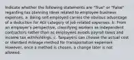 Indicate whether the following statements are "True" or "False" regarding tax planning ideas related to employee business expenses. a. Being self-employed carries the obvious advantage of a deduction for AGI category of job-related expenses. b. From an employer's perspective, classifying workers as independent contractors rather than as employees avoids payroll taxes and income tax withholdings. c. Taxpayers can choose the actual cost or standard mileage method for transportation expenses. However, once a method is chosen, a change later is not allowed.