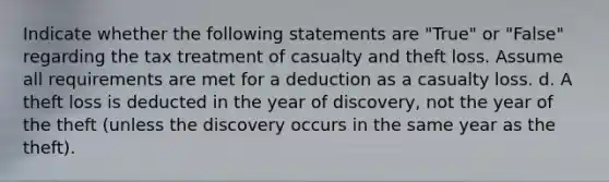 Indicate whether the following statements are "True" or "False" regarding the tax treatment of casualty and theft loss. Assume all requirements are met for a deduction as a casualty loss. d. A theft loss is deducted in the year of discovery, not the year of the theft (unless the discovery occurs in the same year as the theft).