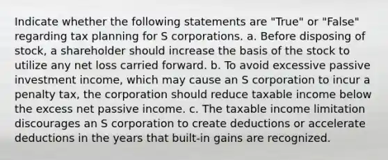 Indicate whether the following statements are "True" or "False" regarding tax planning for S corporations. a. Before disposing of stock, a shareholder should increase the basis of the stock to utilize any net loss carried forward. b. To avoid excessive passive investment income, which may cause an S corporation to incur a penalty tax, the corporation should reduce taxable income below the excess net passive income. c. The taxable income limitation discourages an S corporation to create deductions or accelerate deductions in the years that built-in gains are recognized.