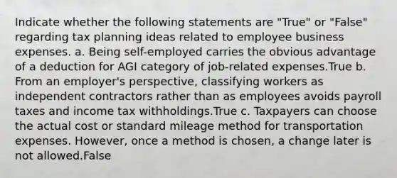 Indicate whether the following statements are "True" or "False" regarding tax planning ideas related to employee business expenses. a. Being self-employed carries the obvious advantage of a deduction for AGI category of job-related expenses.True b. From an employer's perspective, classifying workers as independent contractors rather than as employees avoids payroll taxes and income tax withholdings.True c. Taxpayers can choose the actual cost or standard mileage method for transportation expenses. However, once a method is chosen, a change later is not allowed.False