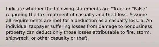 Indicate whether the following statements are "True" or "False" regarding the tax treatment of casualty and theft loss. Assume all requirements are met for a deduction as a casualty loss. a. An individual taxpayer suffering losses from damage to nonbusiness property can deduct only those losses attributable to fire, storm, shipwreck, or other casualty or theft.