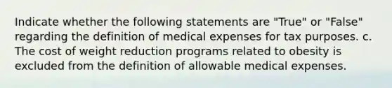 Indicate whether the following statements are "True" or "False" regarding the definition of medical expenses for tax purposes. c. The cost of weight reduction programs related to obesity is excluded from the definition of allowable medical expenses.