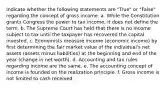 Indicate whether the following statements are "True" or "False" regarding the concept of gross income. a. While the Constitution grants Congress the power to tax income, it does not define the term. b. The Supreme Court has held that there is no income subject to tax until the taxpayer has recovered the capital invested. c. Economists measure income (economic income) by first determining the fair market value of the individual's net assets (assets minus liabilities) at the beginning and end of the year (change in net worth). d. Accounting and tax rules regarding income are the same. e. The accounting concept of income is founded on the realization principle. f. Gross income is not limited to cash received.