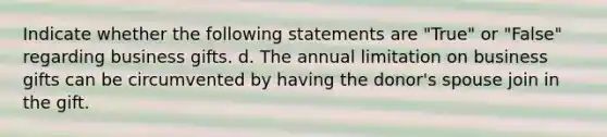 Indicate whether the following statements are "True" or "False" regarding business gifts. d. The annual limitation on business gifts can be circumvented by having the donor's spouse join in the gift.