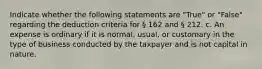 Indicate whether the following statements are "True" or "False" regarding the deduction criteria for § 162 and § 212. c. An expense is ordinary if it is normal, usual, or customary in the type of business conducted by the taxpayer and is not capital in nature.