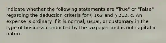 Indicate whether the following statements are "True" or "False" regarding the deduction criteria for § 162 and § 212. c. An expense is ordinary if it is normal, usual, or customary in the type of business conducted by the taxpayer and is not capital in nature.