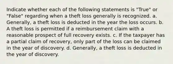 Indicate whether each of the following statements is "True" or "False" regarding when a theft loss generally is recognized. a. Generally, a theft loss is deducted in the year the loss occurs. b. A theft loss is permitted if a reimbursement claim with a reasonable prospect of full recovery exists. c. If the taxpayer has a partial claim of recovery, only part of the loss can be claimed in the year of discovery. d. Generally, a theft loss is deducted in the year of discovery.