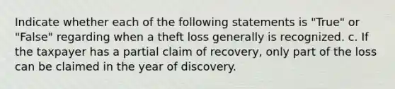 Indicate whether each of the following statements is "True" or "False" regarding when a theft loss generally is recognized. c. If the taxpayer has a partial claim of recovery, only part of the loss can be claimed in the year of discovery.