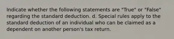 Indicate whether the following statements are "True" or "False" regarding the standard deduction. d. Special rules apply to the standard deduction of an individual who can be claimed as a dependent on another person's tax return.