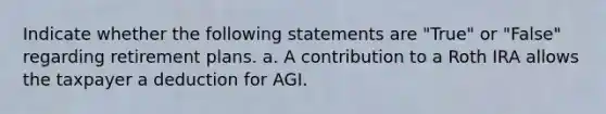 Indicate whether the following statements are "True" or "False" regarding retirement plans. a. A contribution to a Roth IRA allows the taxpayer a deduction for AGI.