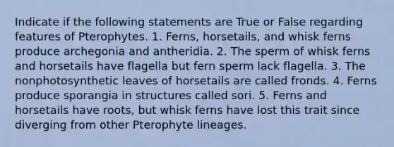 Indicate if the following statements are True or False regarding features of Pterophytes. 1. Ferns, horsetails, and whisk ferns produce archegonia and antheridia. 2. The sperm of whisk ferns and horsetails have flagella but fern sperm lack flagella. 3. The nonphotosynthetic leaves of horsetails are called fronds. 4. Ferns produce sporangia in structures called sori. 5. Ferns and horsetails have roots, but whisk ferns have lost this trait since diverging from other Pterophyte lineages.