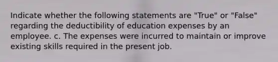 Indicate whether the following statements are "True" or "False" regarding the deductibility of education expenses by an employee. c. The expenses were incurred to maintain or improve existing skills required in the present job.