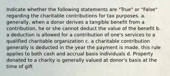 Indicate whether the following statements are "True" or "False" regarding the charitable contributions for tax purposes. a. generally, when a donor derives a tangible benefit from a contribution, he or she cannot deduct the value of the benefit b. a deduction is allowed for a contribution of one's services to a qualified charitable organization c. a charitable contribution generally is deducted in the year the payment is made. this rule applies to both cash and accrual basis individuals d. Property donated to a charity is generally valued at donor's basis at the time of gift