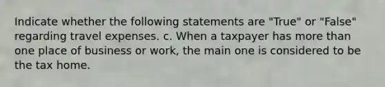 Indicate whether the following statements are "True" or "False" regarding travel expenses. c. When a taxpayer has more than one place of business or work, the main one is considered to be the tax home.