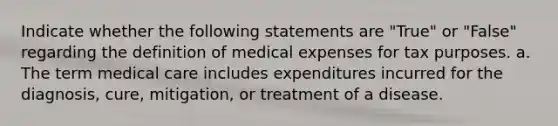 Indicate whether the following statements are "True" or "False" regarding the definition of medical expenses for tax purposes. a. The term medical care includes expenditures incurred for the diagnosis, cure, mitigation, or treatment of a disease.