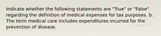 Indicate whether the following statements are "True" or "False" regarding the definition of medical expenses for tax purposes. b. The term medical care includes expenditures incurred for the prevention of disease.