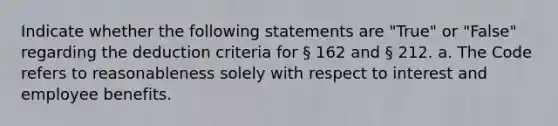 Indicate whether the following statements are "True" or "False" regarding the deduction criteria for § 162 and § 212. a. The Code refers to reasonableness solely with respect to interest and employee benefits.