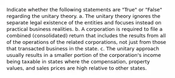 Indicate whether the following statements are "True" or "False" regarding the unitary theory. a. The unitary theory ignores the separate legal existence of the entities and focuses instead on practical business realities. b. A corporation is required to file a combined (consolidated) return that includes the results from all of the operations of the related corporations, not just from those that transacted business in the state. c. The unitary approach usually results in a smaller portion of the corporation's income being taxable in states where the compensation, property values, and sales prices are high relative to other states.