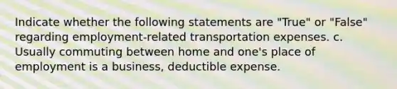 Indicate whether the following statements are "True" or "False" regarding employment-related transportation expenses. c. Usually commuting between home and one's place of employment is a business, deductible expense.