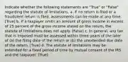 Indicate whether the following statements are "True" or "False" regarding the statute of limitations. a. If no return is filed or a fraudulent return is filed, assessments can be made at any time. [True] b. If a taxpayer omits an amount of gross income in excess of 25 percent of the gross income stated on the return, the statute of limitations does not apply. [False] c. In general, any tax that is imposed must be assessed within three years of the later of (a) the filing date of the return or (b) the unextended due date of the return. [True] d. The statute of limitations may be extended for a fixed period of time by mutual consent of the IRS and the taxpayer. [True]