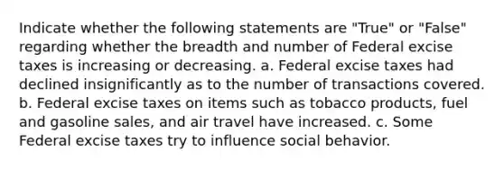 Indicate whether the following statements are "True" or "False" regarding whether the breadth and number of Federal excise taxes is increasing or decreasing. a. Federal excise taxes had declined insignificantly as to the number of transactions covered. b. Federal excise taxes on items such as tobacco products, fuel and gasoline sales, and air travel have increased. c. Some Federal excise taxes try to influence social behavior.