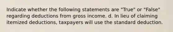 Indicate whether the following statements are "True" or "False" regarding deductions from gross income. d. In lieu of claiming itemized deductions, taxpayers will use the standard deduction.