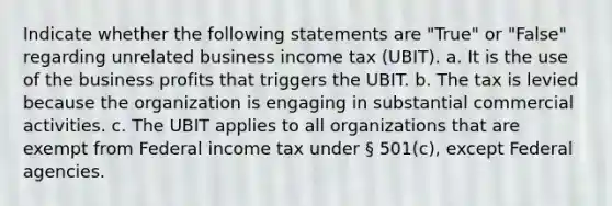 Indicate whether the following statements are "True" or "False" regarding unrelated business income tax (UBIT). a. It is the use of the business profits that triggers the UBIT. b. The tax is levied because the organization is engaging in substantial commercial activities. c. The UBIT applies to all organizations that are exempt from Federal income tax under § 501(c), except Federal agencies.