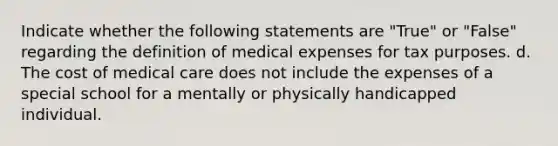 Indicate whether the following statements are "True" or "False" regarding the definition of medical expenses for tax purposes. d. The cost of medical care does not include the expenses of a special school for a mentally or physically handicapped individual.