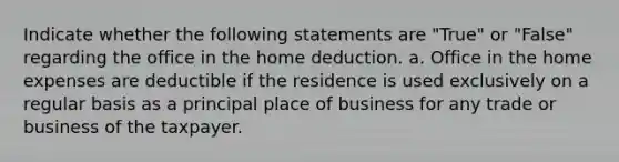 Indicate whether the following statements are "True" or "False" regarding the office in the home deduction. a. Office in the home expenses are deductible if the residence is used exclusively on a regular basis as a principal place of business for any trade or business of the taxpayer.