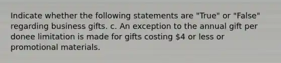 Indicate whether the following statements are "True" or "False" regarding business gifts. c. An exception to the annual gift per donee limitation is made for gifts costing 4 or less or promotional materials.