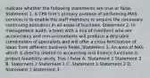 Indicate whether the following statements are true or false. Statement 1. A CPA firm's primary purpose of performing MAS services is to enable the staff members to acquire the necessary continuing education in all areas of business. Statement 2. In management audit, a team with a mix of members who are accountants and non-accountants will produce a desirable combination of specialists and will offer a cross fertilization of ideas from different business fields. Statement 3. An area of MAS which is directly related to accounting and finance functions is project feasibility study. True / False A. Statement 1 Statement 2 B. Statement 2 Statement 1 C. Statement 3 Statement 2 D. Statement 1 Statement 3